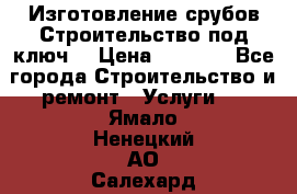 Изготовление срубов.Строительство под ключ. › Цена ­ 8 000 - Все города Строительство и ремонт » Услуги   . Ямало-Ненецкий АО,Салехард г.